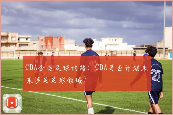 CBA会走足球的路：CBA是否计划未来涉足足球领域？