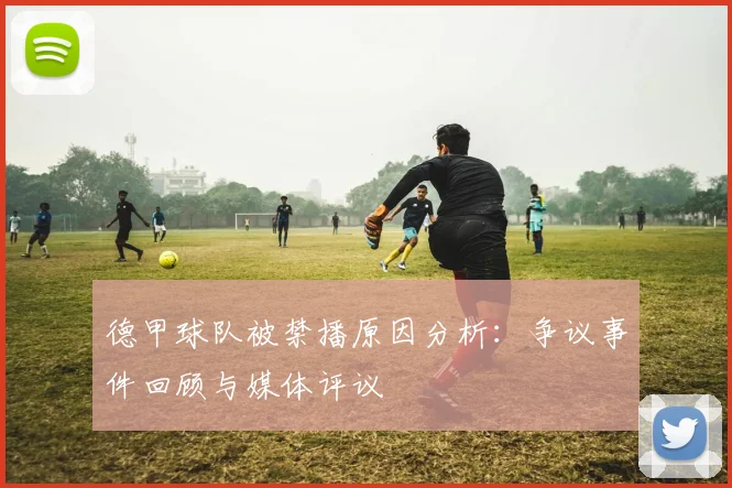 德甲球队被禁播原因分析:争议事件回顾与媒体评议